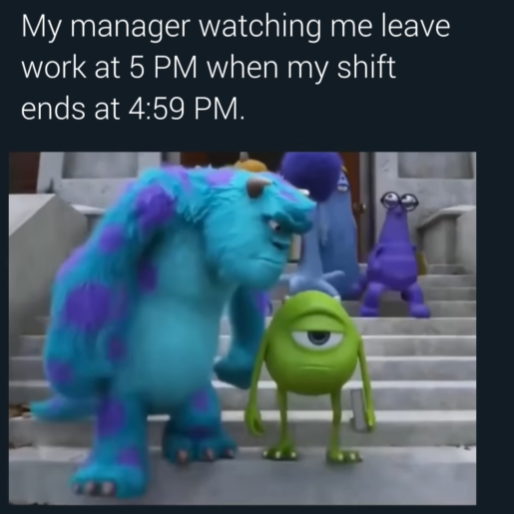 My manager watching me leave work at 5 PM when my shift ends at 4:59 PM.