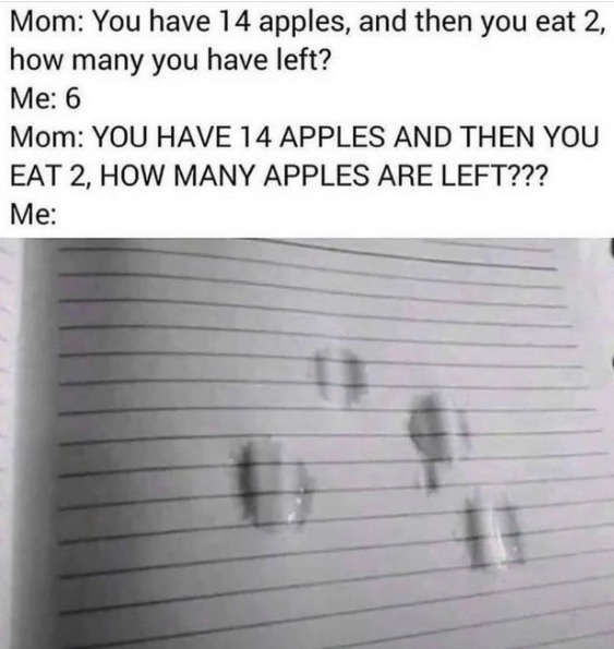 Mom: You have 14 apples, and then you eat 2, how many you have left? Me: 6 Mom: YOU HAVE 14 APPLES AND THEN YOU EAT 2, HOW MANY APPLES ARE LEFT??? Me: #1
