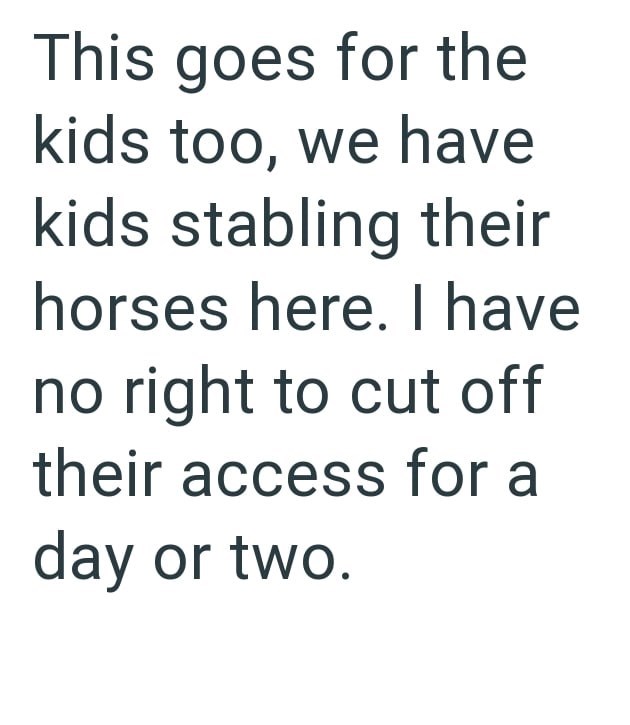 This goes for the kids too, we have kids stabling their horses here. I have no right to cut off their access for a day or two.