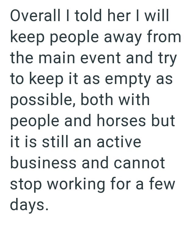 Overall I told her I will keep people away from the main event and try to keep it as empty as possible, both with people and horses but it is still an active business and cannot stop working for a few days.