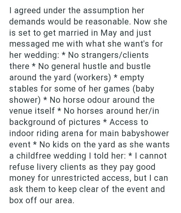 I agreed under the assumption her demands would be reasonable. Now she is set to get married in May and just messaged me with what she want's for her wedding: * No strangers/clients there * No general hustle and bustle around the yard (workers) * empty stables for some of her games (baby shower) No horse odour around the venue itself * No horses around her/in background of pictures * Access to indoor riding arena for main babyshower event * No kids on the yard as she wants a childfree wedding I