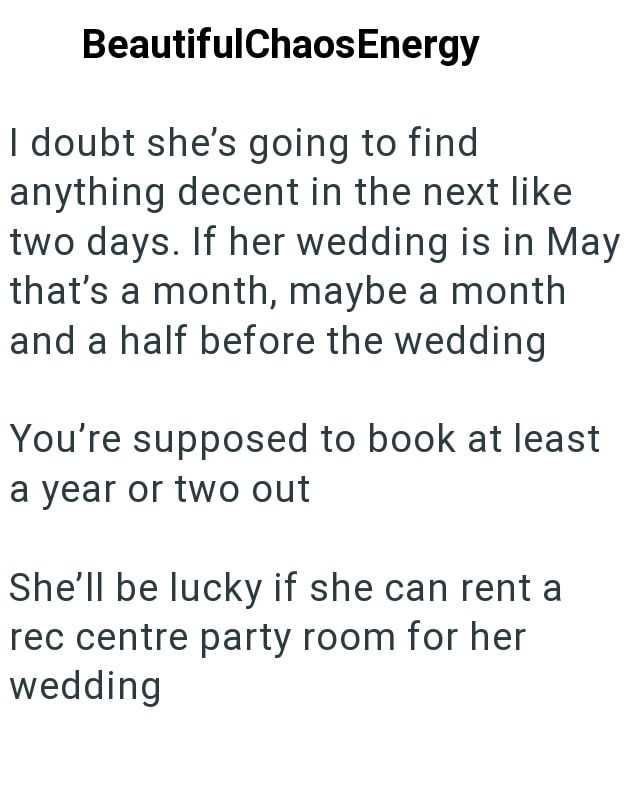 BeautifulChaos Energy I doubt she's going to find anything decent in the next like two days. If her wedding is in May that's a month, maybe a month and a half before the wedding You're supposed to book at least a year or two out She'll be lucky if she can rent a rec centre party room for her wedding