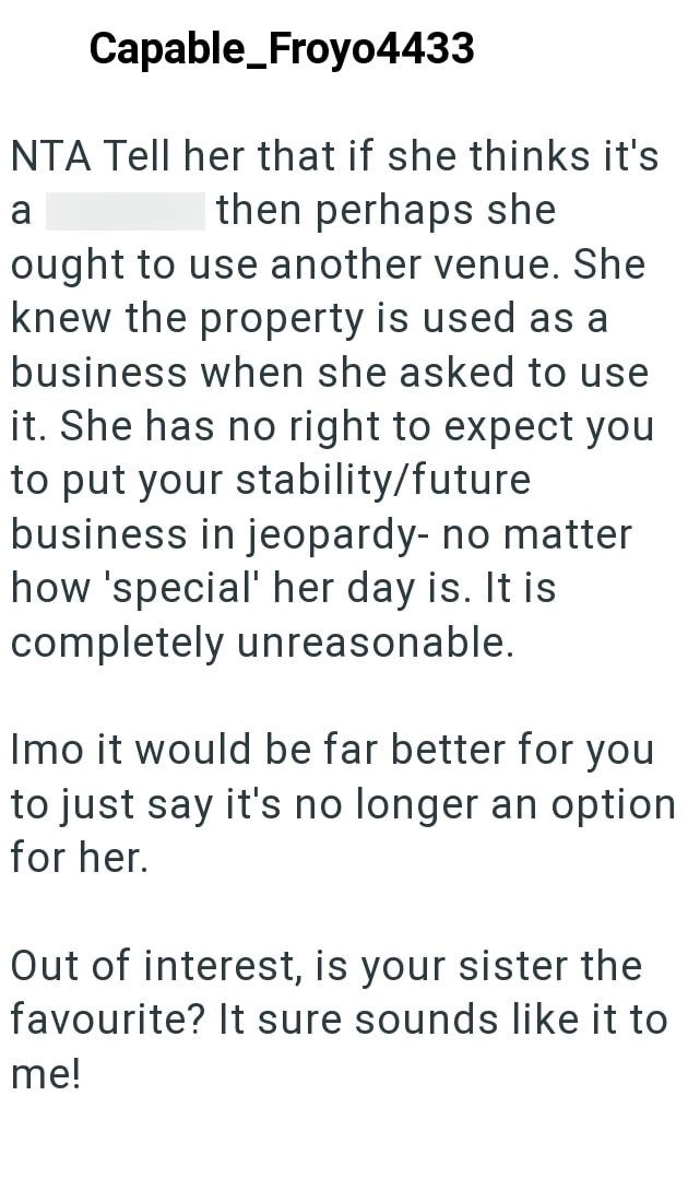 Capable_Froyo4433 NTA Tell her that if she thinks it's a then perhaps she ought to use another venue. She knew the property is used as a business when she asked to use it. She has no right to expect you to put your stability/future business in jeopardy- no matter how 'special' her day is. It is completely unreasonable. Imo it would be far better for you to just say it's no longer an option for her. Out of interest, is your sister the favourite? It sure sounds like it to me!