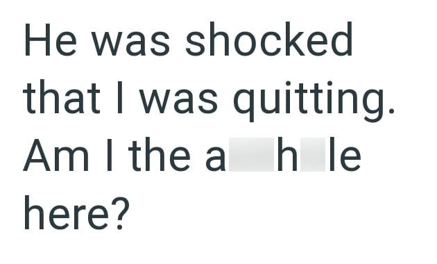He was shocked that I was quitting. Am I the a hle here?