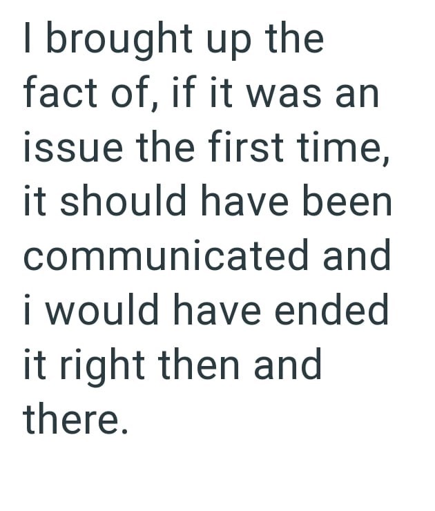 I brought up the fact of, if it was an issue the first time, it should have been communicated and i would have ended it right then and there.