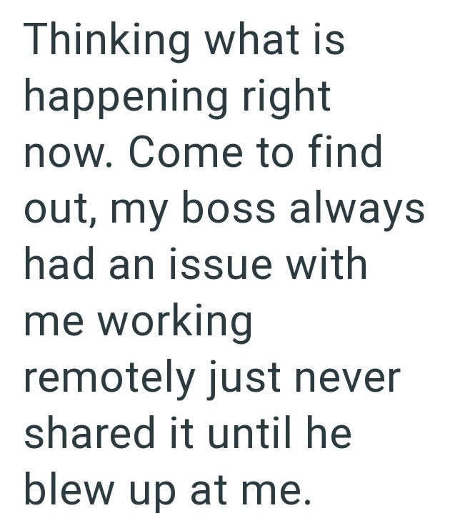 Thinking what is happening right now. Come to find out, my boss always had an issue with me working remotely just never shared it until he blew up at me.