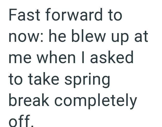 Fast forward to now: he blew up at me when I asked to take spring break completely off.