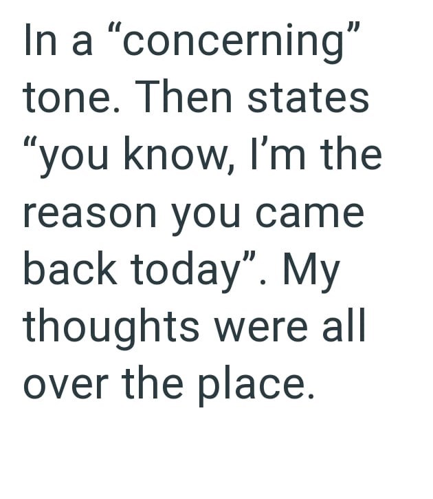 In a "concerning" tone. Then states "you know, I'm the reason you came back today". My thoughts were all over the place.