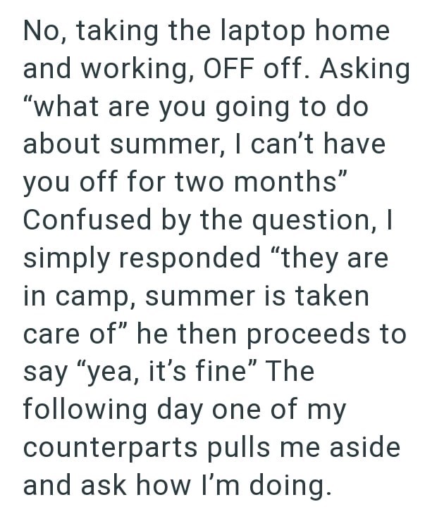 No, taking the laptop home and working, OFF off. Asking "what are you going to do about summer, I can't have you off for two months" Confused by the question, I simply responded "they are in camp, summer is taken care of" he then proceeds to say "yea, it's fine" The following day one of my counterparts pulls me aside and ask how I'm doing.