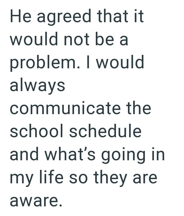 He agreed that it would not be a problem. I would always communicate the school schedule and what's going in my life so they are aware.