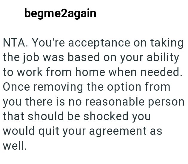 begme2again NTA. You're acceptance on taking the job was based on your ability to work from home when needed. Once removing the option from you there is no reasonable person that should be shocked you would quit your agreement as well.