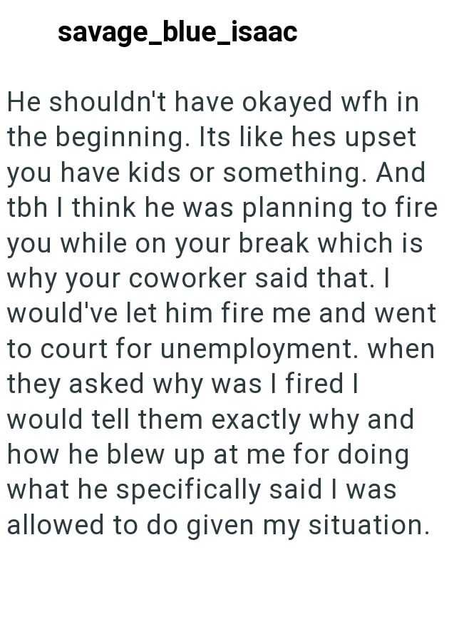savage_blue_isaac He shouldn't have okayed wfh in the beginning. Its like hes upset you have kids or something. And tbh I think he was planning to fire you while on your break which is why your coworker said that. I would've let him fire me and went to court for unemployment. when they asked why was I fired I would tell them exactly why and how he blew up at me for doing what he specifically said I was allowed to do given my situation.