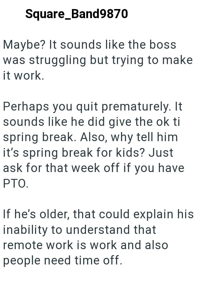 Square_Band9870 Maybe? It sounds like the boss was struggling but trying to make it work. Perhaps you quit prematurely. It sounds like he did give the ok ti spring break. Also, why tell him it's spring break for kids? Just ask for that week off if you have PTO. If he's older, that could explain his inability to understand that remote work is work and also people need time off.
