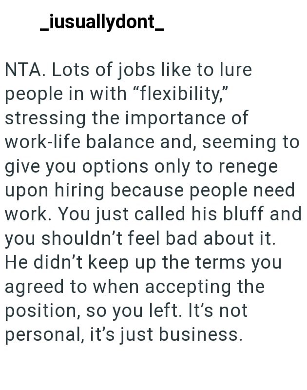 _iusuallydont_ NTA. Lots of jobs like to lure people in with "flexibility," stressing the importance of work-life balance and, seeming to give you options only to renege upon hiring because people need work. You just called his bluff and you shouldn't feel bad about it. He didn't keep up the terms you agreed to when accepting the position, so you left. It's not personal, it's just business.