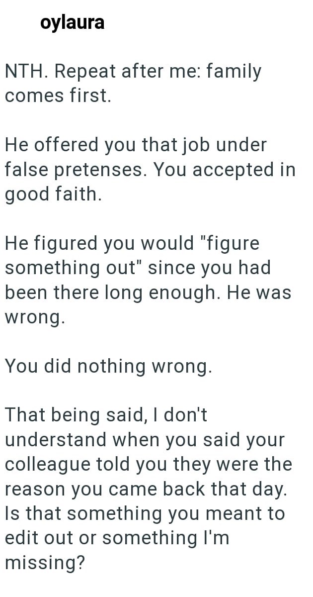 oylaura NTH. Repeat after me: family comes first. He offered you that job under false pretenses. You accepted in good faith. He figured you would "figure something out" since you had been there long enough. He was wrong. You did nothing wrong. That being said, I don't understand when you said your colleague told you they were the reason you came back that day. Is that something you meant to edit out or something I'm missing?