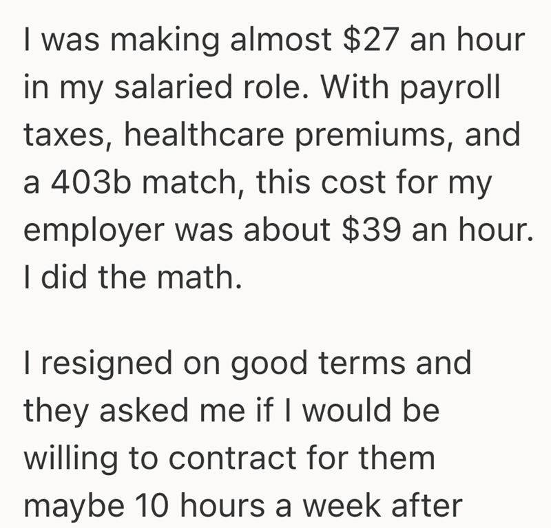 I was making almost $27 an hour in my salaried role. With payroll taxes, healthcare premiums, and a 403b match, this cost for my employer was about $39 an hour. I did the math. I resigned on good terms and they asked me if I would be willing to contract for them maybe 10 hours a week after