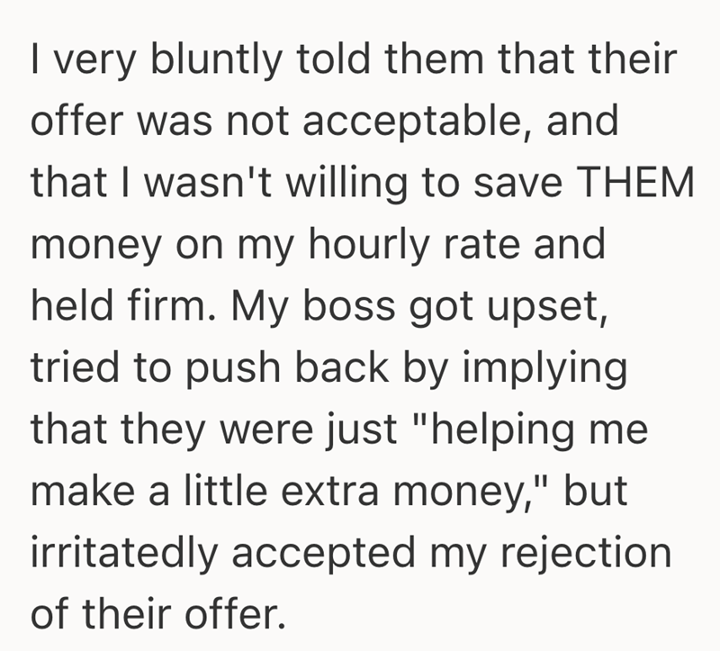 I very bluntly told them that their offer was not acceptable, and that I wasn't willing to save THEM money on my hourly rate and held firm. My boss got upset, tried to push back by implying that they were just "helping me make a little extra money," but irritatedly accepted my rejection of their offer.