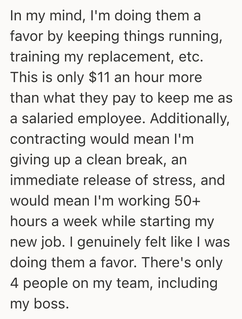 In my mind, I'm doing them a favor by keeping things running, training my replacement, etc. This is only $11 an hour more than what they pay to keep me as a salaried employee. Additionally, contracting would mean I'm giving up a clean break, an immediate release of stress, and would mean I'm working 50+ hours a week while starting my new job. I genuinely felt like I was doing them a favor. There's only 4 people on my team, including my boss.