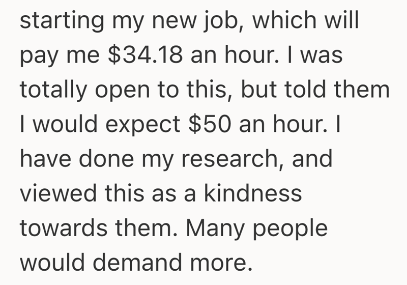 starting my new job, which will pay me $34.18 an hour. I was totally open to this, but told them I would expect $50 an hour. I have done my research, and viewed this as a kindness towards them. Many people would demand more.