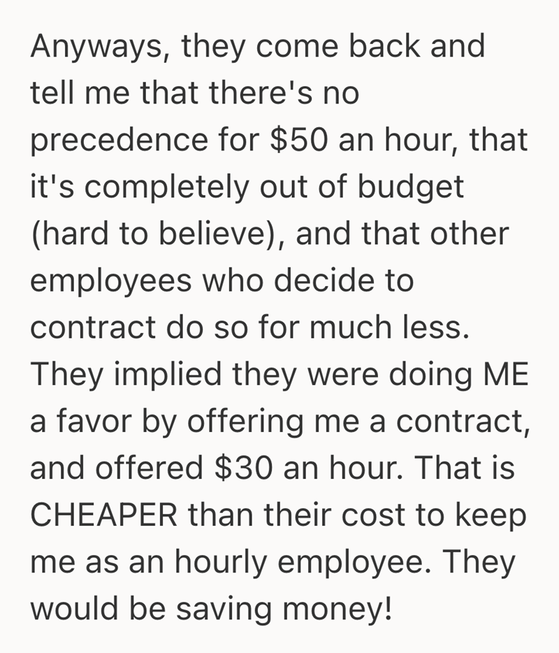Anyways, they come back and tell me that there's no precedence for $50 an hour, that it's completely out of budget (hard to believe), and that other employees who decide to contract do so for much less. They implied they were doing ME a favor by offering me a contract, and offered $30 an hour. That is CHEAPER than their cost to keep me as an hourly employee. They would be saving money!