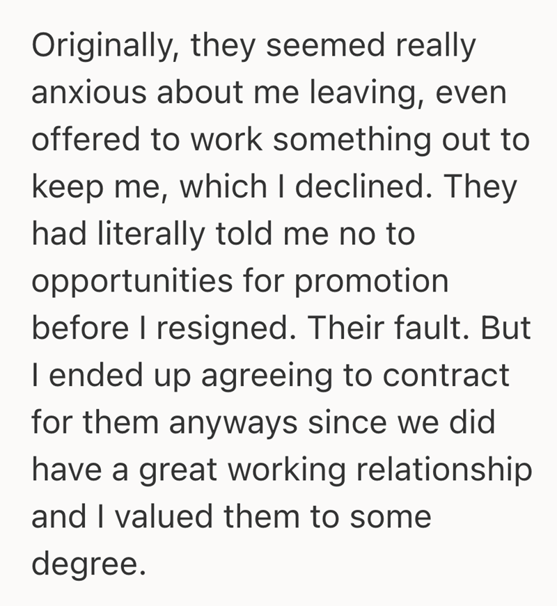 Originally, they seemed really anxious about me leaving, even offered to work something out to keep me, which I declined. They had literally told me no to opportunities for promotion before I resigned. Their fault. But I ended up agreeing to contract for them anyways since we did have a great working relationship and I valued them to some degree.