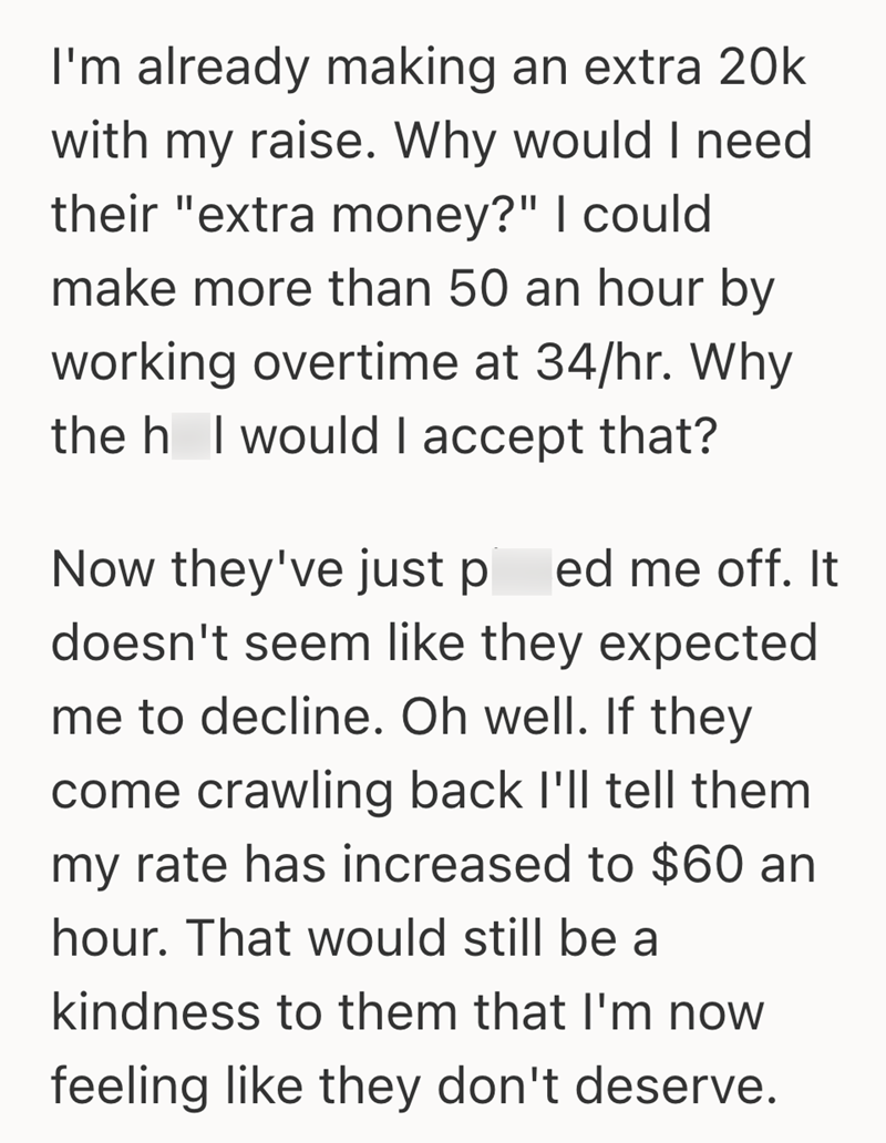 I'm already making an extra 20k with my raise. Why would I need their "extra money?" I could make more than 50 an hour by working overtime at 34/hr. Why the h I would I accept that? Now they've just p ed me off. It doesn't seem like they expected me to decline. Oh well. If they come crawling back I'll tell them my rate has increased to $60 an hour. That would still be a kindness to them that I'm now feeling like they don't deserve.