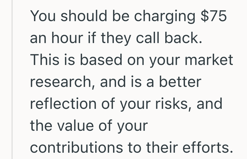 You should be charging $75 an hour if they call back. This is based on your market research, and is a better reflection of your risks, and the value of your contributions to their efforts.