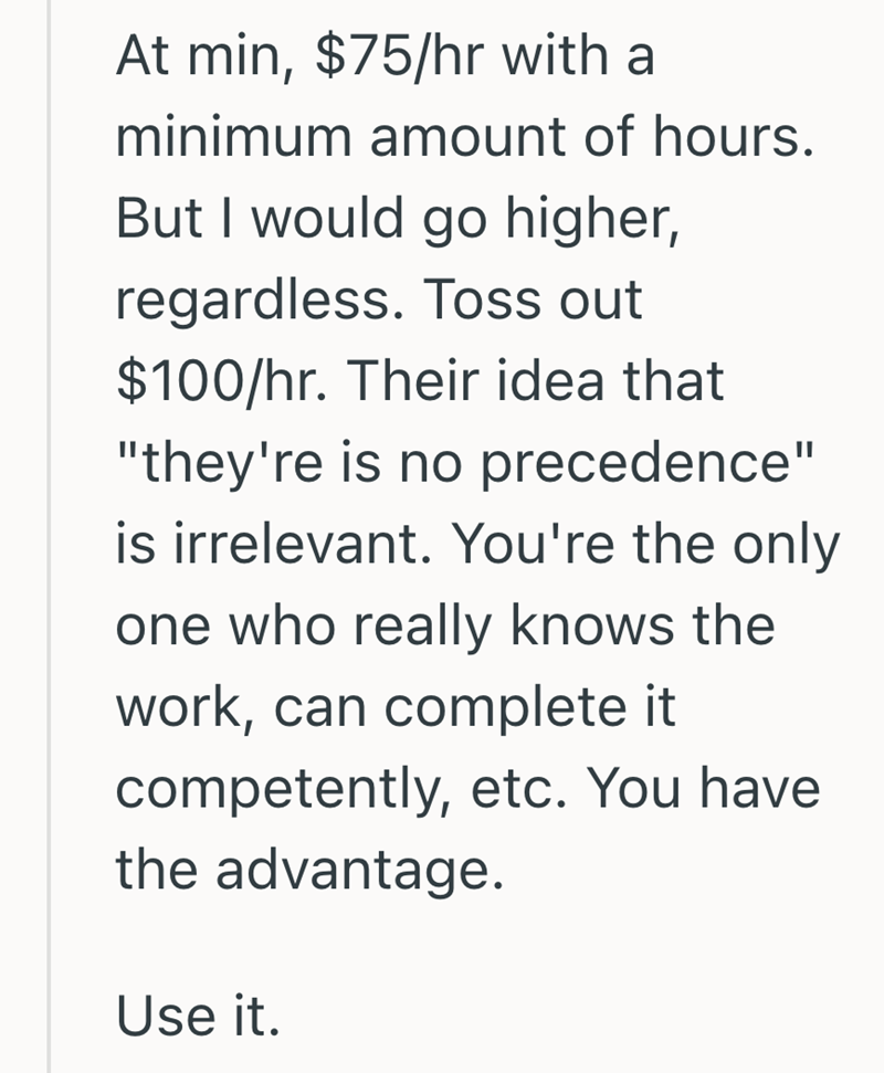 At min, $75/hr with a minimum amount of hours. But I would go higher, regardless. Toss out $100/hr. Their idea that "they're is no precedence" is irrelevant. You're the only one who really knows the work, can complete it competently, etc. You have the advantage. Use it.