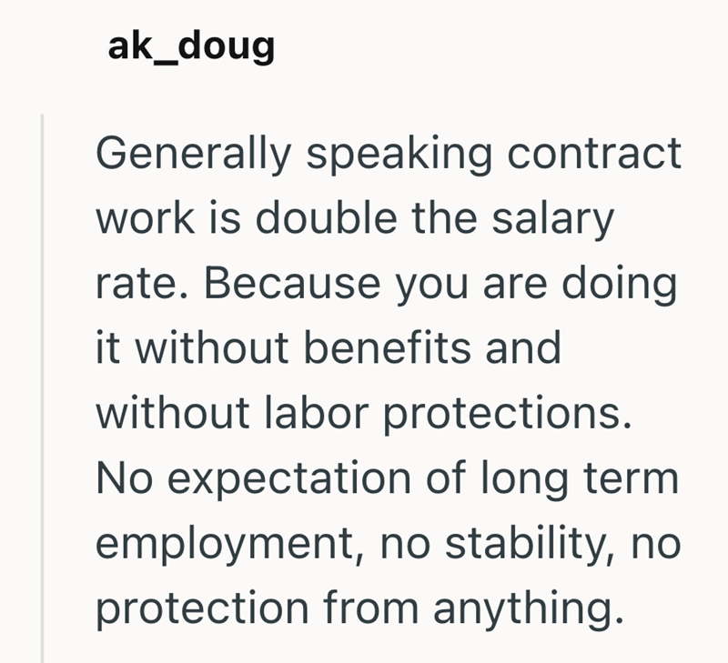 ak_doug Generally speaking contract work is double the salary rate. Because you are doing it without benefits and without labor protections. No expectation of long term employment, no stability, no protection from anything.