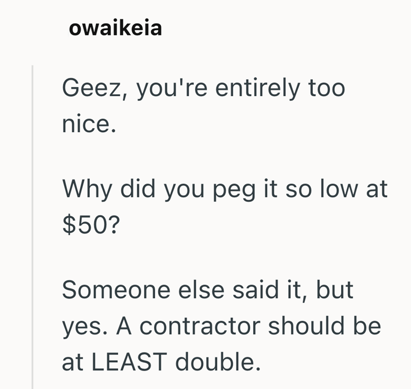 owaikeia Geez, you're entirely too nice. Why did you peg it so low at $50? Someone else said it, but yes. A contractor should be at LEAST double.