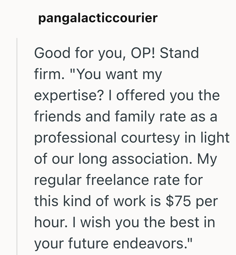 pangalacticcourier Good for you, OP! Stand firm. "You want my expertise? I offered you the friends and family rate as a professional courtesy in light of our long association. My regular freelance rate for this kind of work is $75 per hour. I wish you the best in your future endeavors."