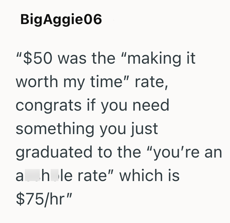 BigAggie06 "$50 was the "making it worth my time" rate, congrats if you need something you just graduated to the "you're an a hole rate" which is $75/hr"