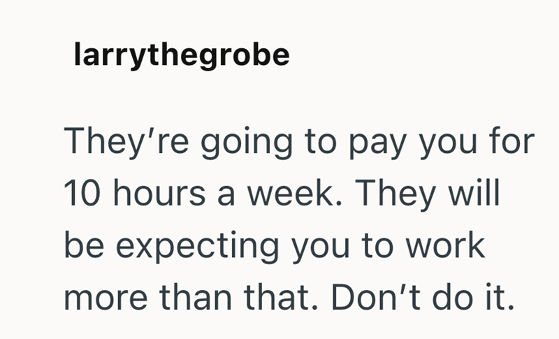 larrythegrobe They're going to pay you for 10 hours a week. They will be expecting you to work more than that. Don't do it.