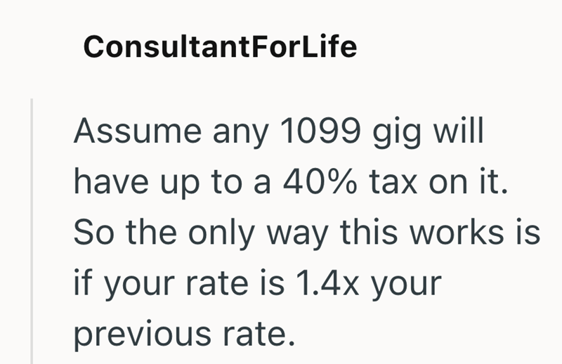 ConsultantForLife Assume any 1099 gig will have up to a 40% tax on it. So the only way this works is if your rate is 1.4x your previous rate.