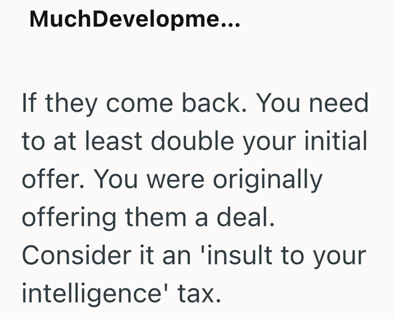 MuchDevelopme... If they come back. You need to at least double your initial offer. You were originally offering them a deal. Consider it an 'insult to your intelligence' tax.