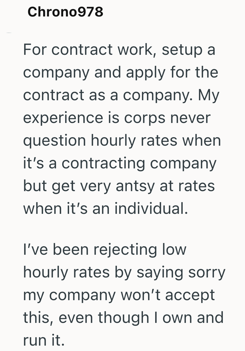 Chrono978 For contract work, setup a company and apply for the contract as a company. My experience is corps never question hourly rates when it's a contracting company but get very antsy at rates when it's an individual. I've been rejecting low hourly rates by saying sorry my company won't accept this, even though I own and run it.