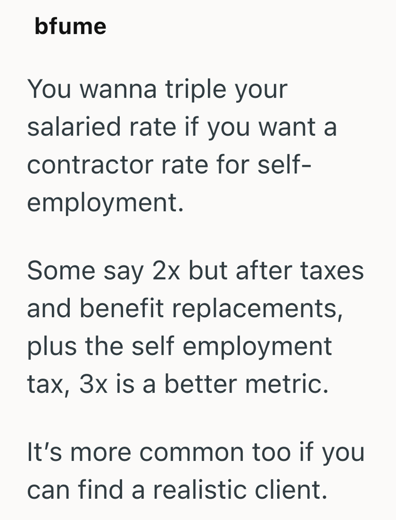 bfume You wanna triple your salaried rate if you want a contractor rate for self- employment. Some say 2x but after taxes and benefit replacements, plus the self employment tax, 3x is a better metric. It's more common too if you can find a realistic client.