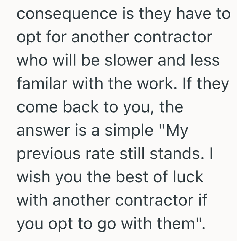 consequence is they have to opt for another contractor who will be slower and less familar with the work. If they come back to you, the answer is a simple "My previous rate still stands. I wish you the best of luck with another contractor if you opt to go with them".