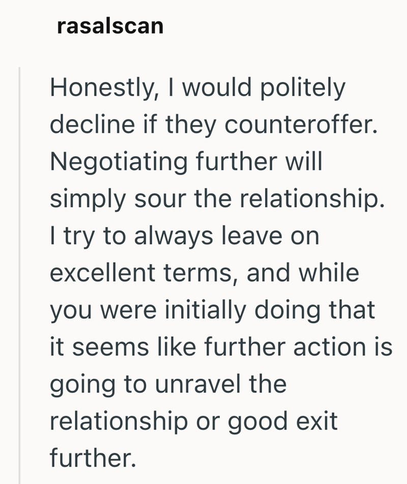 rasalscan Honestly, I would politely decline if they counteroffer. Negotiating further will simply sour the relationship. I try to always leave on excellent terms, and while you were initially doing that it seems like further action is going to unravel the relationship or good exit further.