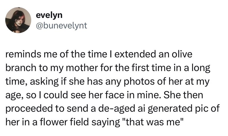 evelyn @bunevelynt reminds me of the time I extended an olive branch to my mother for the first time in a long time, asking if she has any photos of her at my age, so I could see her face in mine. She then proceeded to send a de-aged ai generated pic of her in a flower field saying "that was me"