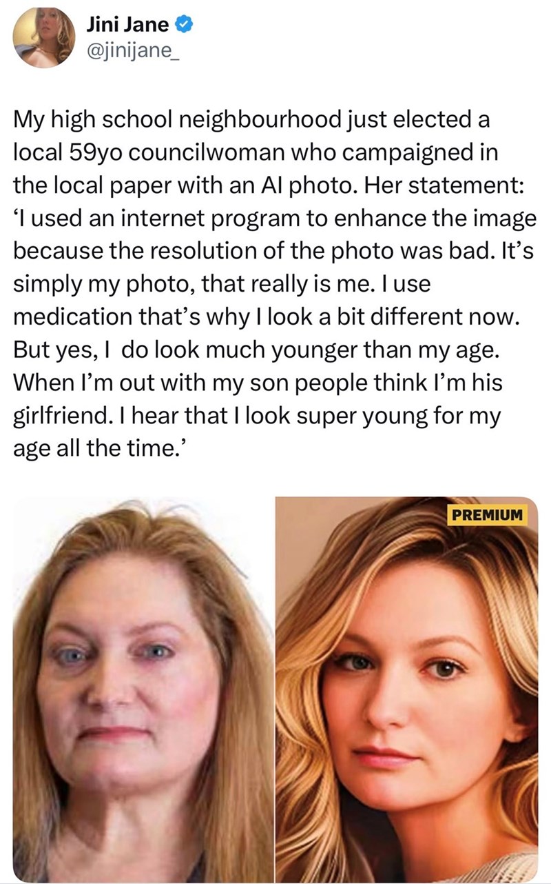 Jini Jane @jinijane_ My high school neighbourhood just elected a local 59yo councilwoman who campaigned in the local paper with an Al photo. Her statement: 'I used an internet program to enhance the image because the resolution of the photo was bad. It's simply my photo, that really is me. I use medication that's why I look a bit different now. But yes, I do look much younger than my age. When I'm out with my son people think I'm his girlfriend. I hear that I look super young for my age all the