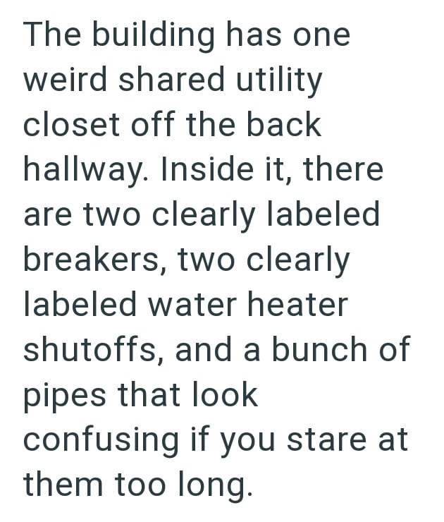 The building has one weird shared utility closet off the back hallway. Inside it, there are two clearly labeled breakers, two clearly labeled water heater shutoffs, and a bunch of pipes that look confusing if you stare at them too long.