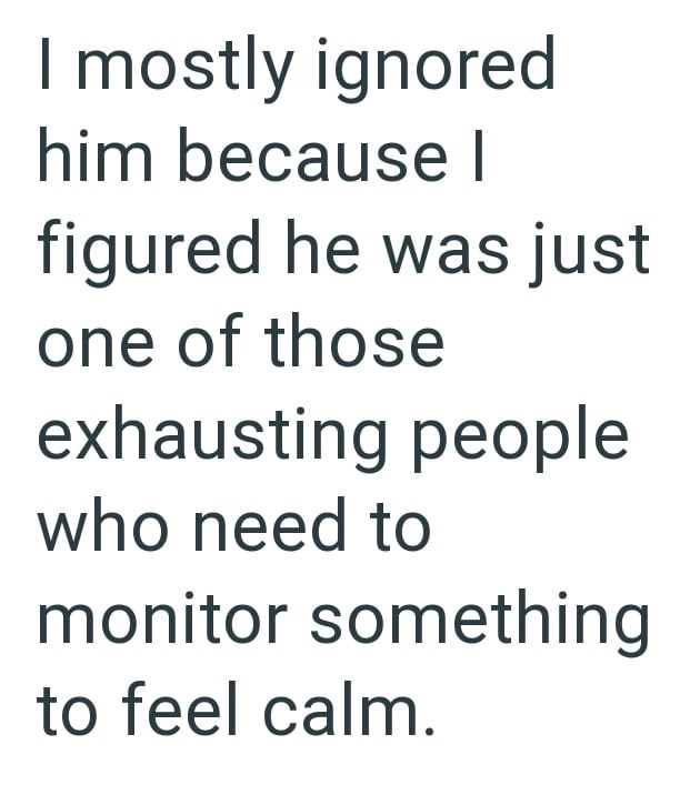 I mostly ignored him because I figured he was just one of those exhausting people who need to monitor something to feel calm.