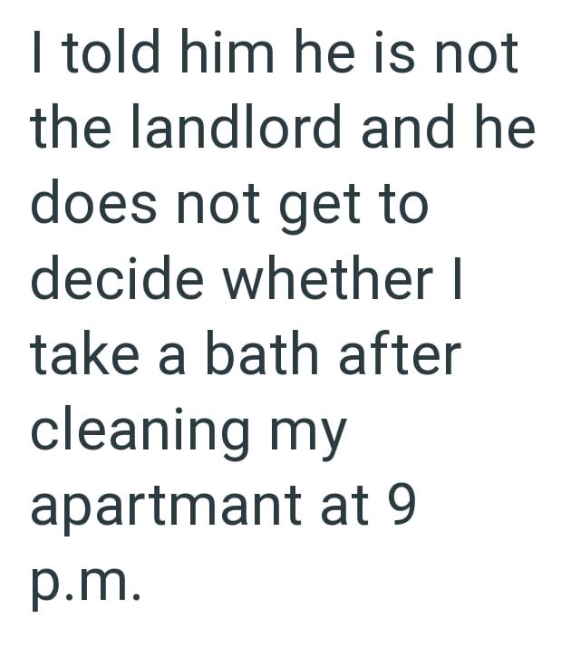 I told him he is not the landlord and he does not get to decide whether I take a bath after cleaning my apartmant at 9 p.m.