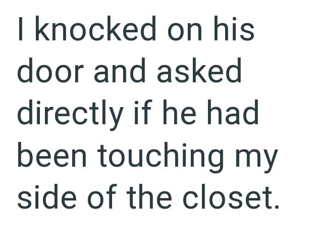 I knocked on his door and asked directly if he had been touching my side of the closet.