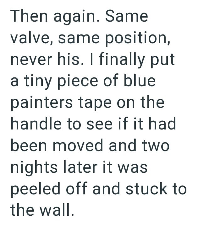 Then again. Same valve, same position, never his. I finally put a tiny piece of blue painters tape on the handle to see if it had been moved and two nights later it was peeled off and stuck to the wall.