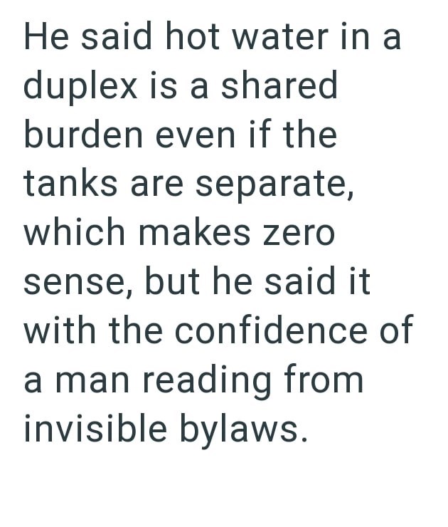 He said hot water in a duplex is a shared burden even if the tanks are separate, which makes zero sense, but he said it with the confidence of a man reading from invisible bylaws.