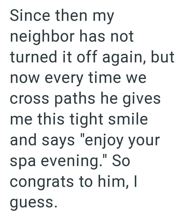 Since then my neighbor has not turned it off again, but now every time we cross paths he gives me this tight smile and says "enjoy your spa evening." So congrats to him, I guess.