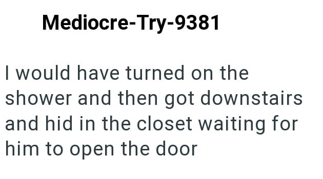 Mediocre-Try-9381 I would have turned on the shower and then got downstairs and hid in the closet waiting for him to open the door