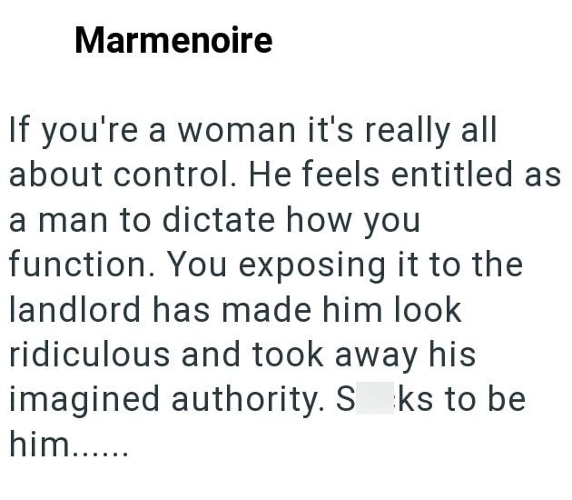 Marmenoire If you're a woman it's really all about control. He feels entitled as a man to dictate how you function. You exposing it to the landlord has made him look ridiculous and took away his imagined authority. S ks to be him......